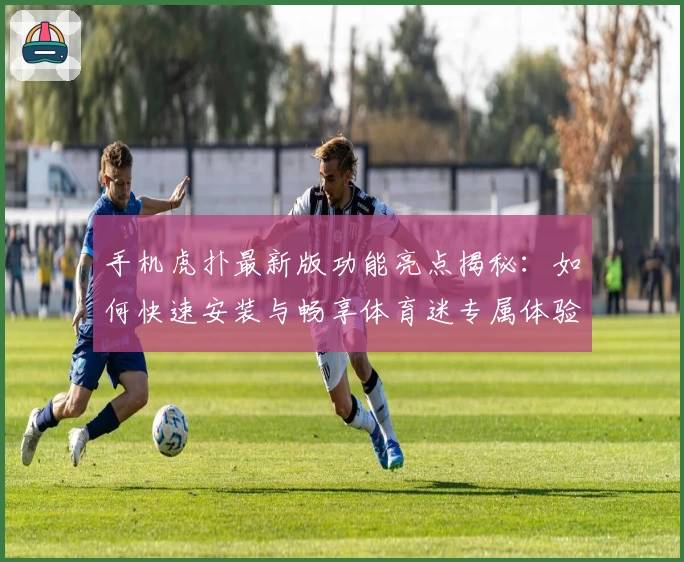 手机虎扑最新版功能亮点揭秘：如何快速安装与畅享体育迷专属体验