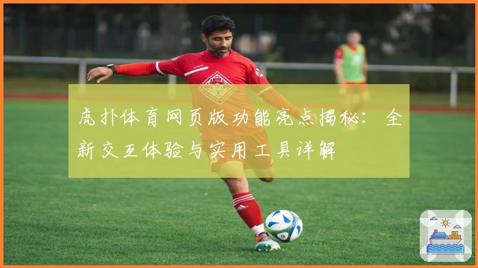 虎扑体育网页版功能亮点揭秘：全新交互体验与实用工具详解
