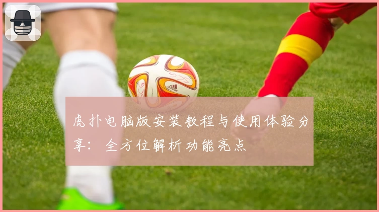 虎扑电脑版安装教程与使用体验分享：全方位解析功能亮点