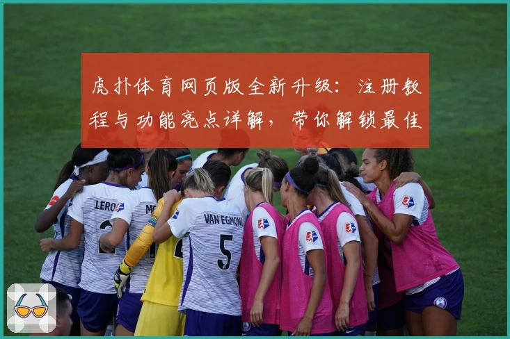 虎扑体育网页版全新升级：注册教程与功能亮点详解，带你解锁最佳使用体验
