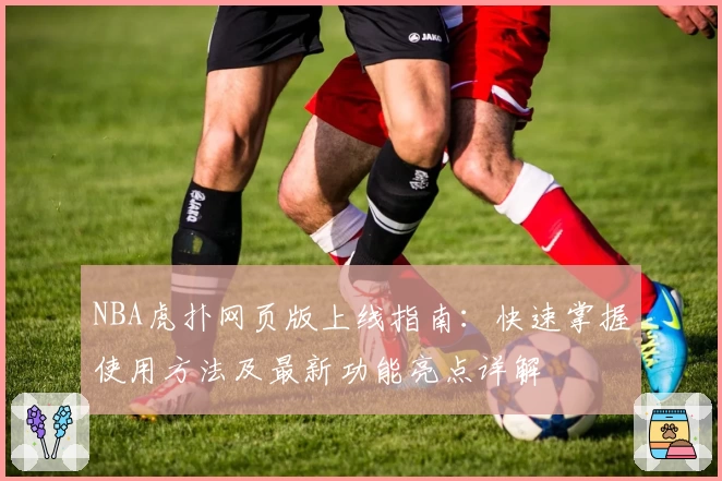 NBA虎扑网页版上线指南：快速掌握使用方法及最新功能亮点详解