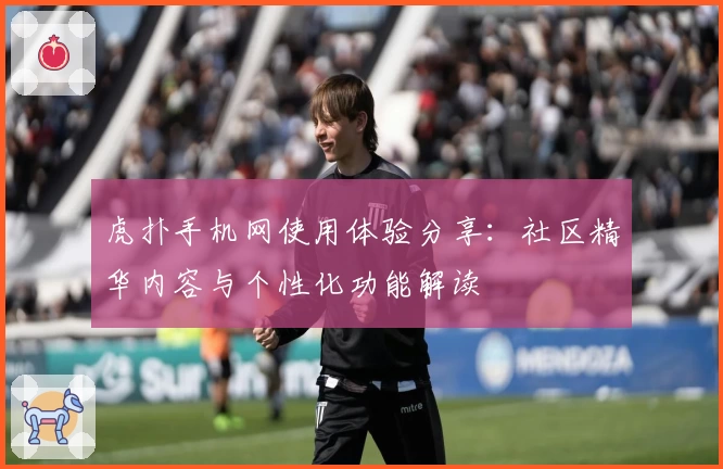 虎扑手机网使用体验分享:社区精华内容与个性化功能解读