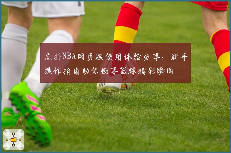 虎扑NBA网页版使用体验分享，新手操作指南助你畅享篮球精彩瞬间