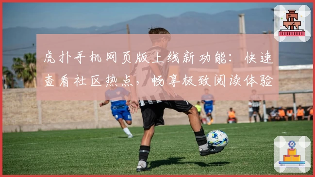 虎扑手机网页版上线新功能:快速查看社区热点,畅享极致阅读体验