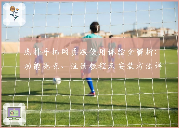 虎扑手机网页版使用体验全解析:功能亮点、注册教程及安装方法详解