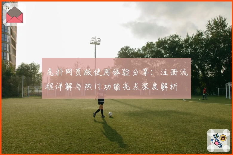 虎扑网页版使用体验分享:注册流程详解与热门功能亮点深度解析