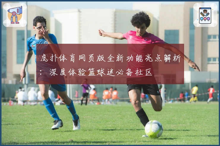 虎扑体育网页版全新功能亮点解析：深度体验篮球迷必备社区