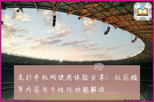 虎扑手机网使用体验分享:社区精华内容与个性化功能解读