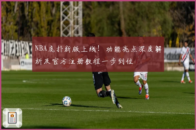 NBA虎扑新版上线！功能亮点深度解析及官方注册教程一步到位