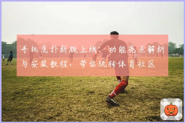手机虎扑新版上线：功能亮点解析与安装教程，带你玩转体育社区