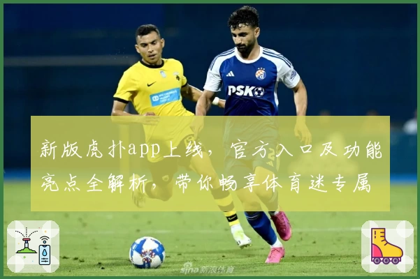 新版虎扑app上线，官方入口及功能亮点全解析，带你畅享体育迷专属社区新体验