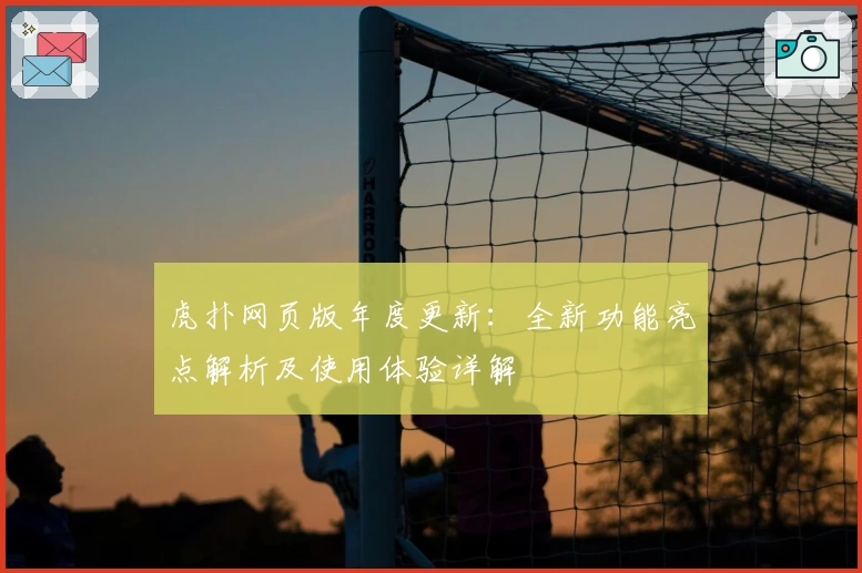 虎扑网页版年度更新：全新功能亮点解析及使用体验详解