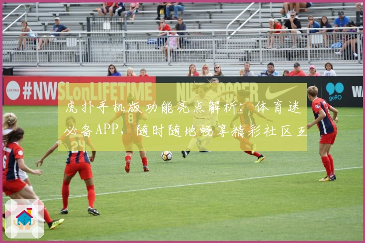 虎扑手机版功能亮点解析:体育迷必备APP,随时随地畅享精彩社区互动