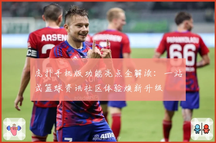 虎扑手机版功能亮点全解读：一站式篮球资讯社区体验焕新升级