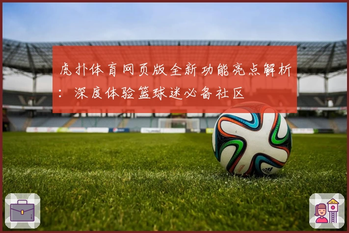 虎扑体育网页版全新功能亮点解析：深度体验篮球迷必备社区
