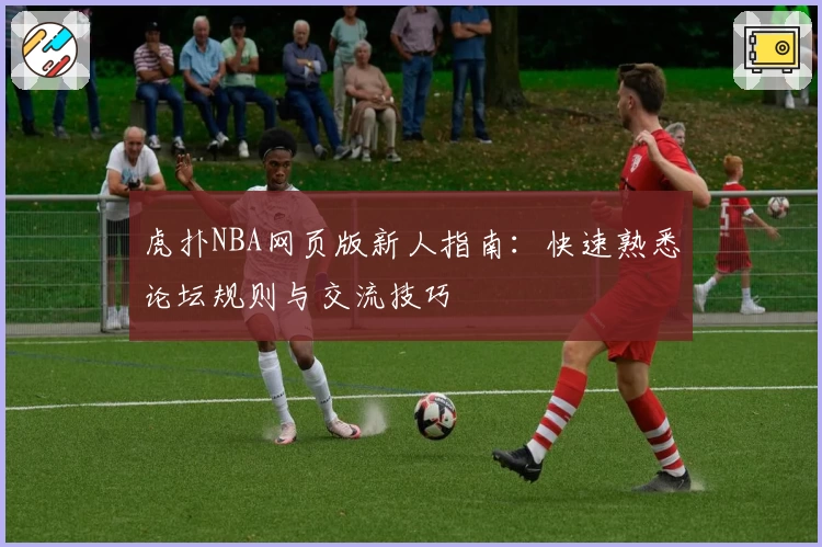 虎扑NBA网页版新人指南：快速熟悉论坛规则与交流技巧