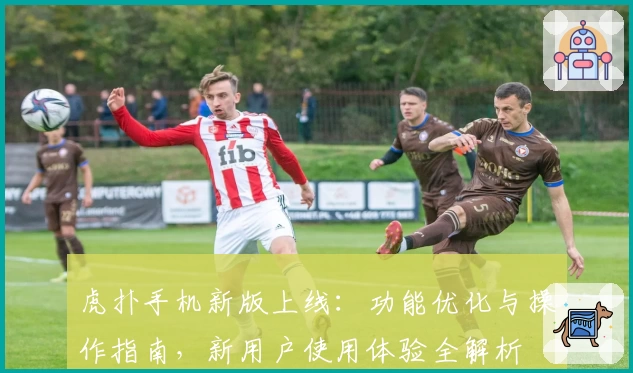 虎扑手机新版上线：功能优化与操作指南，新用户使用体验全解析