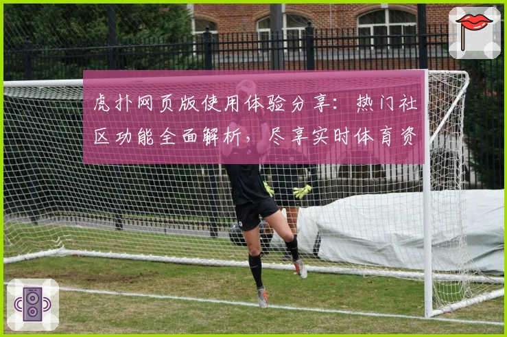 虎扑网页版使用体验分享：热门社区功能全面解析，尽享实时体育资讯与互动魅力
