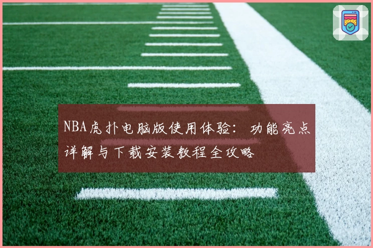 NBA虎扑电脑版使用体验：功能亮点详解与下载安装教程全攻略