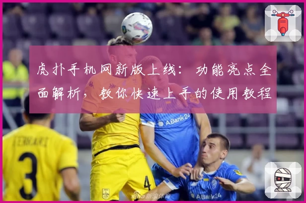 虎扑手机网新版上线:功能亮点全面解析,教你快速上手的使用教程