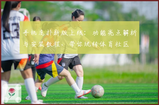 手机虎扑新版上线：功能亮点解析与安装教程，带你玩转体育社区