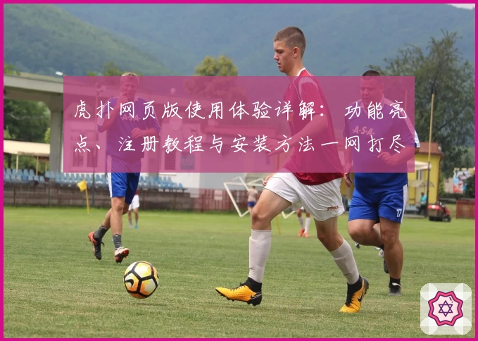 虎扑网页版使用体验详解：功能亮点、注册教程与安装方法一网打尽