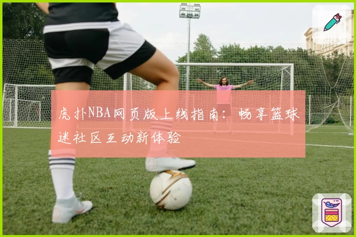 虎扑NBA网页版上线指南：畅享篮球迷社区互动新体验