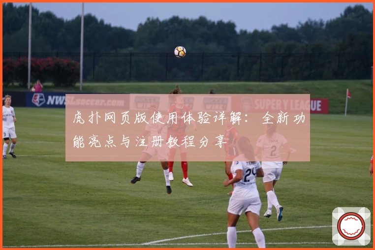 虎扑网页版使用体验详解：全新功能亮点与注册教程分享