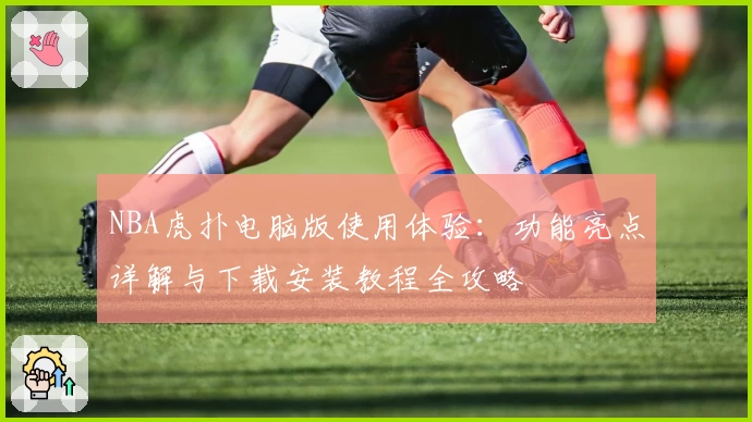 NBA虎扑电脑版使用体验：功能亮点详解与下载安装教程全攻略