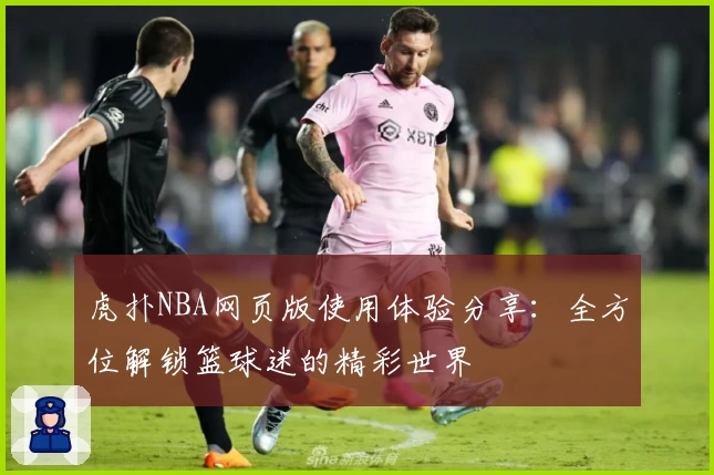 虎扑NBA网页版使用体验分享：全方位解锁篮球迷的精彩世界